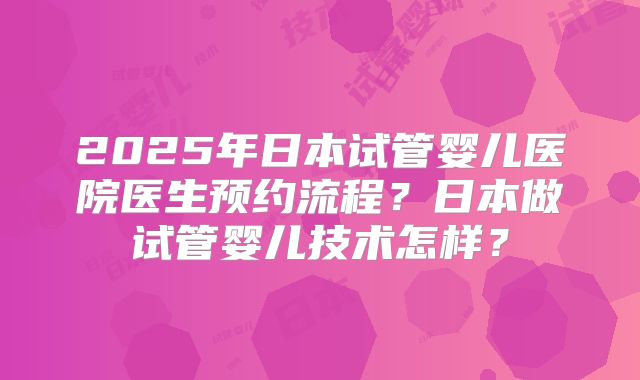 2025年日本试管婴儿医院医生预约流程？日本做试管婴儿技术怎样？