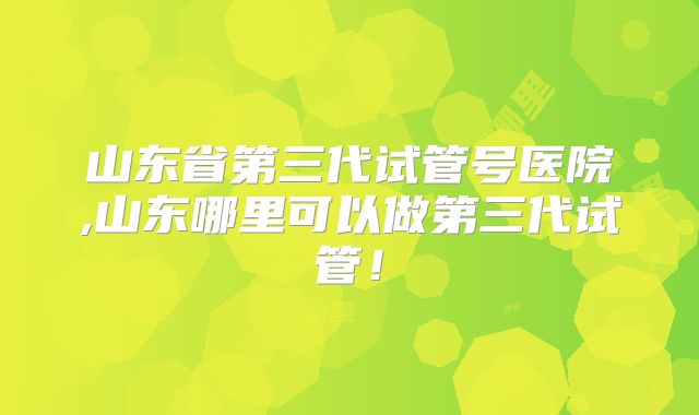 山东省第三代试管号医院,山东哪里可以做第三代试管！