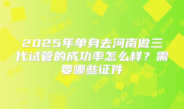 2025年单身去河南做三代试管的成功率怎么样？需要哪些证件
