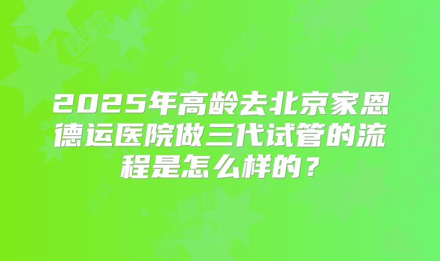 2025年高龄去北京家恩德运医院做三代试管的流程是怎么样的？
