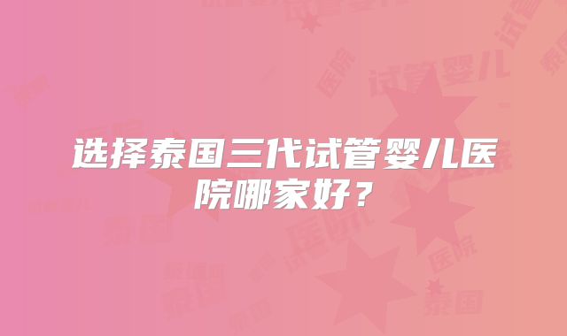 选择泰国三代试管婴儿医院哪家好?