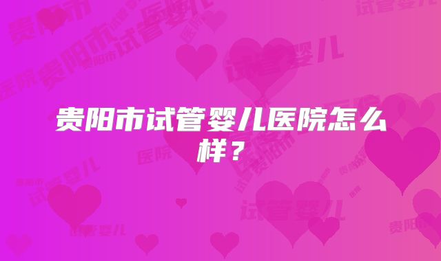 贵阳市试管婴儿医院怎么样？