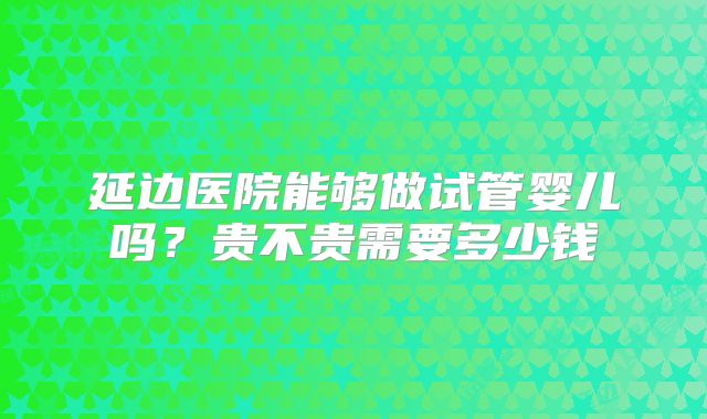 延边医院能够做试管婴儿吗?贵不贵需要多少钱