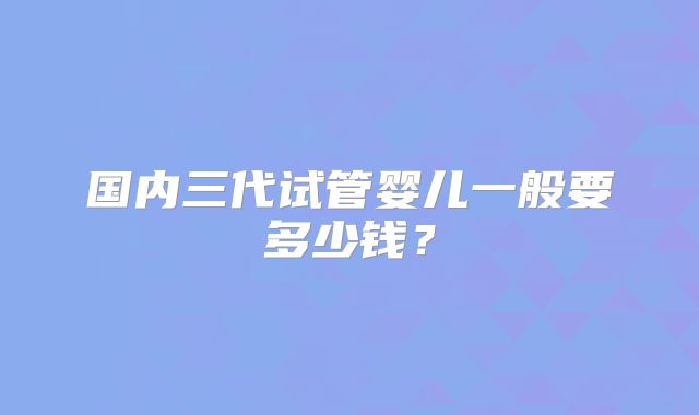 国内三代试管婴儿一般要多少钱？