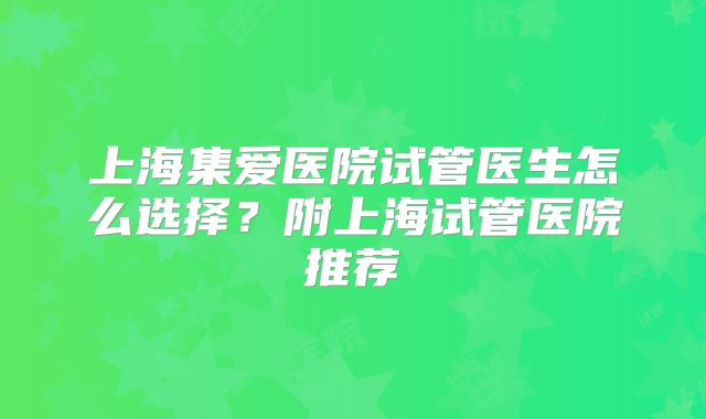 上海集爱医院试管医生怎么选择?附上海试管医院推荐