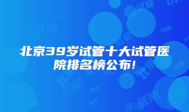 北京39岁试管十大试管医院排名榜公布!