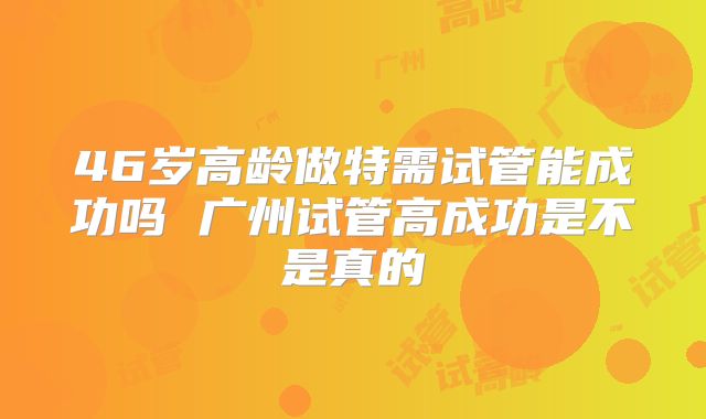 46岁高龄做特需试管能成功吗 广州试管高成功是不是真的
