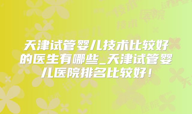 天津试管婴儿技术比较好的医生有哪些_天津试管婴儿医院排名比较好!
