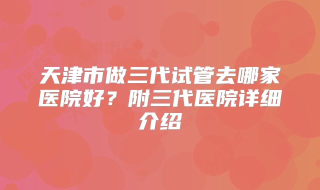 天津市做三代试管去哪家医院好？附三代医院详细介绍