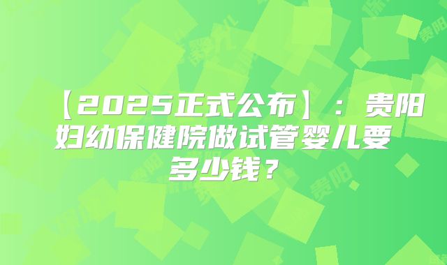 【2025正式公布】：贵阳妇幼保健院做试管婴儿要多少钱？