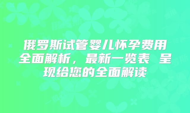 俄罗斯试管婴儿怀孕费用全面解析，最新一览表 呈现给您的全面解读