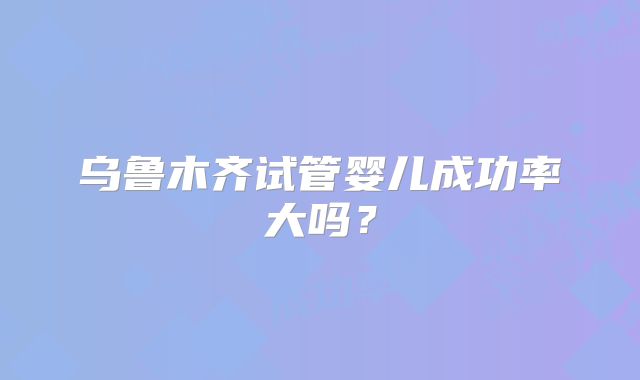 乌鲁木齐试管婴儿成功率大吗？