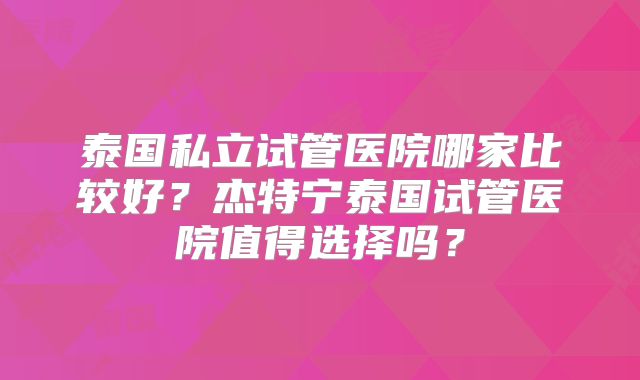 泰国私立试管医院哪家比较好？杰特宁泰国试管医院值得选择吗？