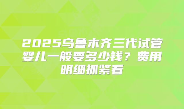 2025乌鲁木齐三代试管婴儿一般要多少钱？费用明细抓紧看