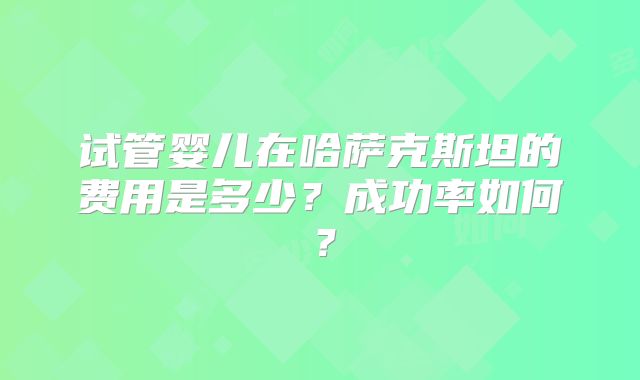 试管婴儿在哈萨克斯坦的费用是多少？成功率如何？