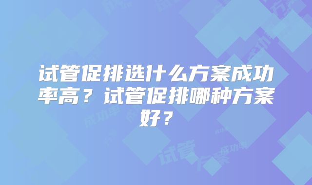 试管促排选什么方案成功率高？试管促排哪种方案好？