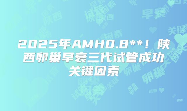 2025年AMH0.8**！陕西卵巢早衰三代试管成功关键因素
