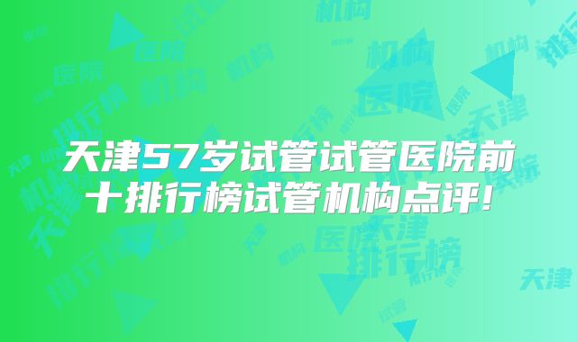 天津57岁试管试管医院前十排行榜试管机构点评!