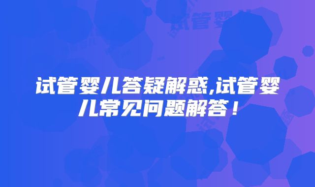 试管婴儿答疑解惑,试管婴儿常见问题解答!