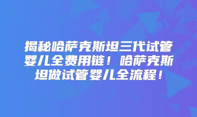 揭秘哈萨克斯坦三代试管婴儿全费用链!哈萨克斯坦做试管婴儿全流程!