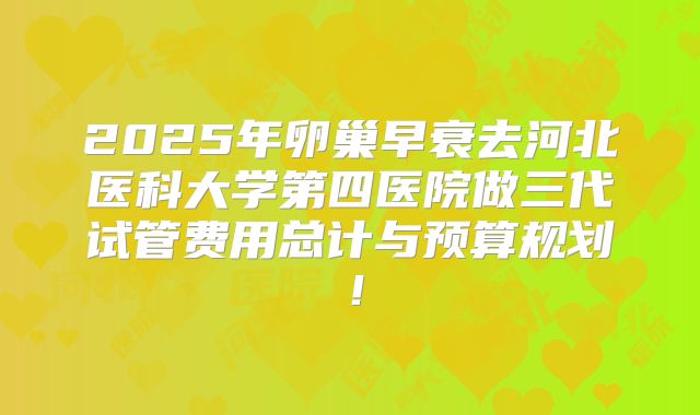 2025年卵巢早衰去河北医科大学第四医院做三代试管费用总计与预算规划!