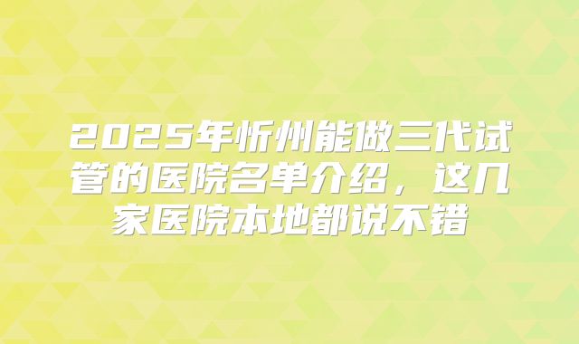 2025年忻州能做三代试管的医院名单介绍，这几家医院本地都说不错