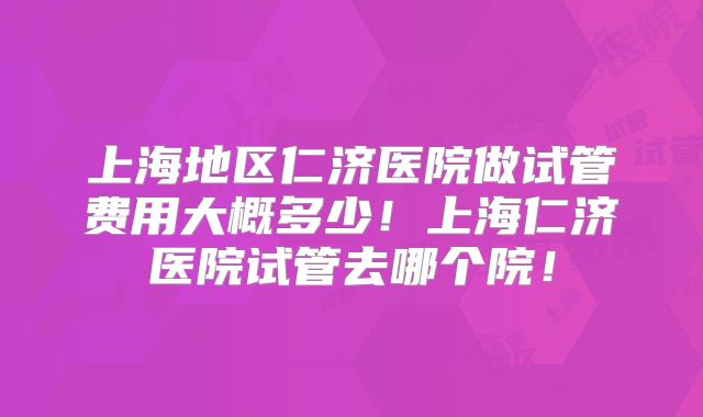 上海地区仁济医院做试管费用大概多少！上海仁济医院试管去哪个院！