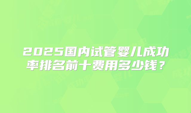 2025国内试管婴儿成功率排名前十费用多少钱？