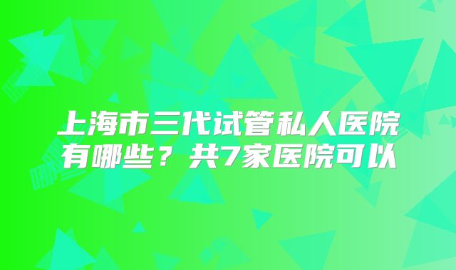 上海市三代试管私人医院有哪些？共7家医院可以