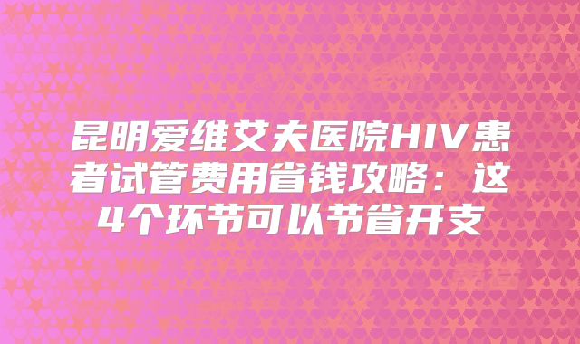 昆明爱维艾夫医院HIV患者试管费用省钱攻略：这4个环节可以节省开支