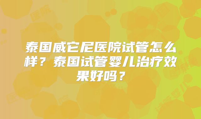 泰国威它尼医院试管怎么样？泰国试管婴儿治疗效果好吗？