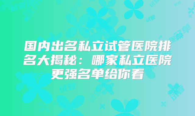 国内出名私立试管医院排名大揭秘:哪家私立医院更强名单给你看