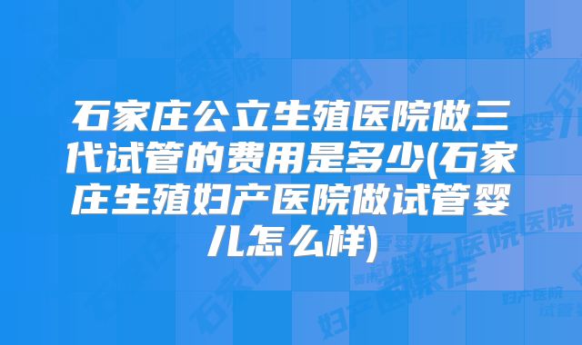 石家庄公立生殖医院做三代试管的费用是多少(石家庄生殖妇产医院做试管婴儿怎么样)