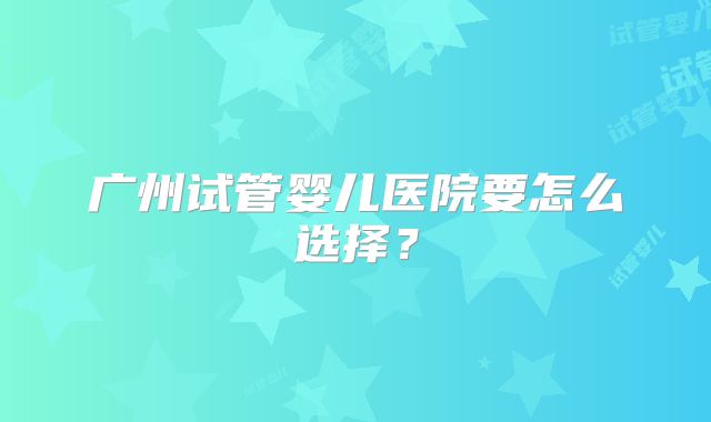 广州试管婴儿医院要怎么选择？