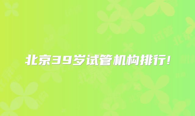北京39岁试管机构排行!