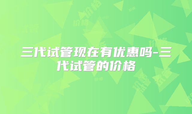 三代试管现在有优惠吗-三代试管的价格