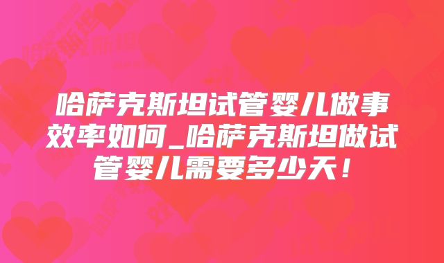 哈萨克斯坦试管婴儿做事效率如何_哈萨克斯坦做试管婴儿需要多少天！