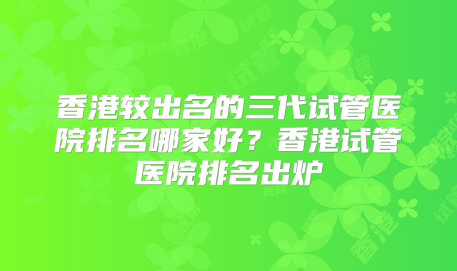 香港较出名的三代试管医院排名哪家好?香港试管医院排名出炉