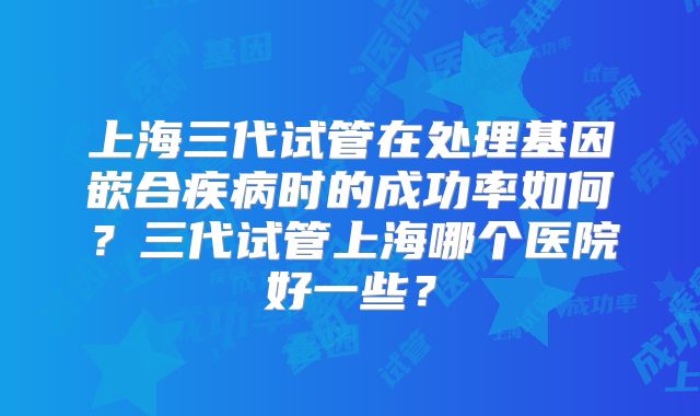 上海三代试管在处理基因嵌合疾病时的成功率如何？三代试管上海哪个医院好一些？