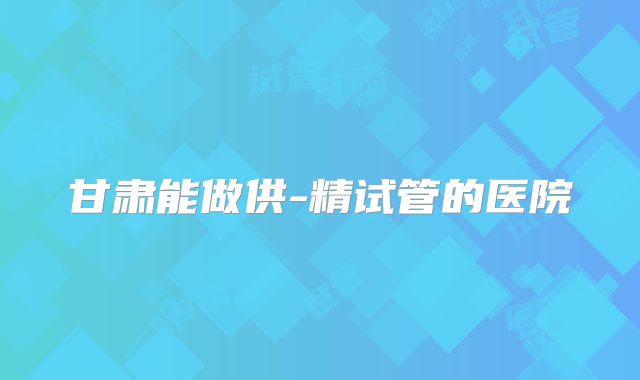 甘肃能做供-精试管的医院