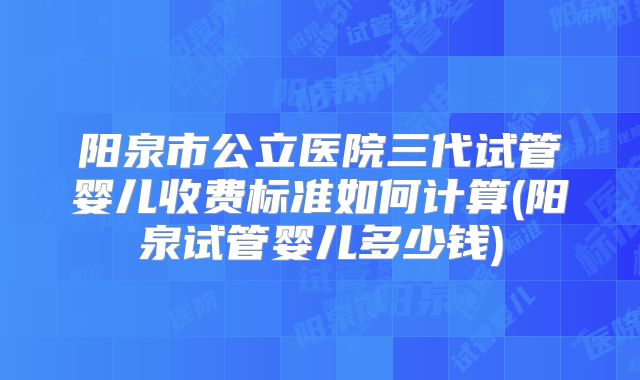 阳泉市公立医院三代试管婴儿收费标准如何计算(阳泉试管婴儿多少钱)