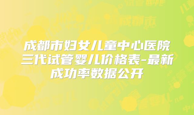 成都市妇女儿童中心医院三代试管婴儿价格表-最新成功率数据公开