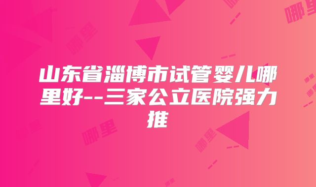 山东省淄博市试管婴儿哪里好--三家公立医院强力推