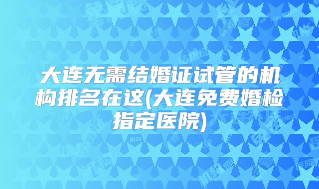 大连无需结婚证试管的机构排名在这(大连免费婚检指定医院)