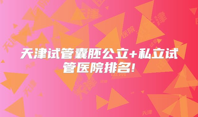 天津试管囊胚公立+私立试管医院排名!