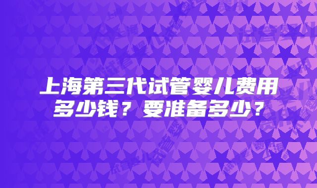 上海第三代试管婴儿费用多少钱？要准备多少？
