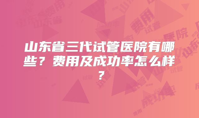 山东省三代试管医院有哪些？费用及成功率怎么样？