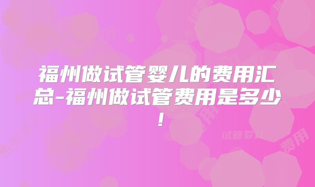 福州做试管婴儿的费用汇总-福州做试管费用是多少!