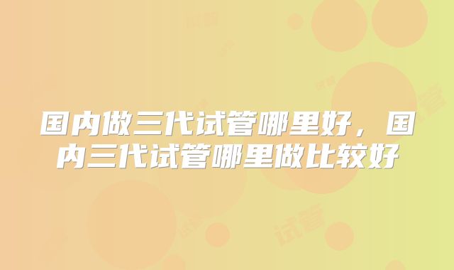 国内做三代试管哪里好，国内三代试管哪里做比较好