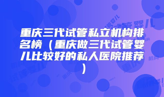 重庆三代试管私立机构排名榜(重庆做三代试管婴儿比较好的私人医院推荐)